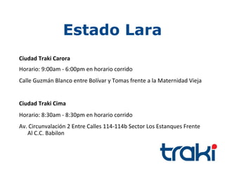 Estado Lara
Ciudad Traki Carora
Horario: 9:00am - 6:00pm en horario corrido
Calle Guzmán Blanco entre Bolívar y Tomas frente a la Maternidad Vieja


Ciudad Traki Cima
Horario: 8:30am - 8:30pm en horario corrido
Av. Circunvalación 2 Entre Calles 114-114b Sector Los Estanques Frente
   Al C.C. Babilon
 