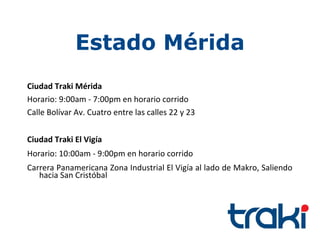 Estado Mérida
Ciudad Traki Mérida
Horario: 9:00am - 7:00pm en horario corrido
Calle Bolívar Av. Cuatro entre las calles 22 y 23


Ciudad Traki El Vigía
Horario: 10:00am - 9:00pm en horario corrido
Carrera Panamericana Zona Industrial El Vigía al lado de Makro, Saliendo
   hacia San Cristóbal
 