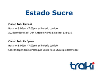 Estado Sucre
Ciudad Traki Cumaná
Horario: 9:00am - 7:00pm en horario corrido
Av. Bermúdez Edif. Don Antonio Planta Baja Nro. 133-135


Ciudad Traki Carúpano
Horario: 8:00am - 7:00pm en horario corrido
Calle Independencia Parroquia Santa Rosa Municipio Bermúdez
 