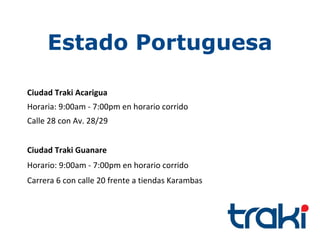 Estado Portuguesa

Ciudad Traki Acarigua
Horaria: 9:00am - 7:00pm en horario corrido
Calle 28 con Av. 28/29


Ciudad Traki Guanare
Horario: 9:00am - 7:00pm en horario corrido
Carrera 6 con calle 20 frente a tiendas Karambas
 