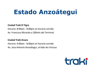 Estado Anzoátegui
Ciudad Traki El Tigre
Horario: 8:00am - 8:00pm en horario corrido
Av. Francisco Miranda a 200mts del Terminal

Ciudad Traki Anaco
Horario: 9:00am - 8:00pm en horario corrido
Av. Jose Antonio Anzoátegui, al lado de Unicasa
 
