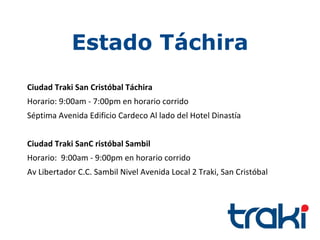 Estado Táchira
Ciudad Traki San Cristóbal Táchira
Horario: 9:00am - 7:00pm en horario corrido
Séptima Avenida Edificio Cardeco Al lado del Hotel Dinastía


Ciudad Traki SanC ristóbal Sambil
Horario: 9:00am - 9:00pm en horario corrido
Av Libertador C.C. Sambil Nivel Avenida Local 2 Traki, San Cristóbal
 