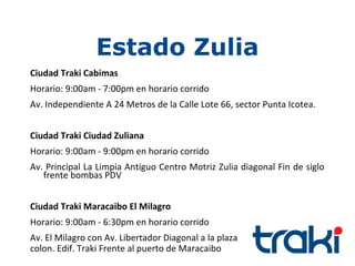 Estado Zulia
Ciudad Traki Cabimas
Horario: 9:00am - 7:00pm en horario corrido
Av. Independiente A 24 Metros de la Calle Lote 66, sector Punta Icotea.


Ciudad Traki Ciudad Zuliana
Horario: 9:00am - 9:00pm en horario corrido
Av. Principal La Limpia Antiguo Centro Motriz Zulia diagonal Fin de siglo
   frente bombas PDV


Ciudad Traki Maracaibo El Milagro
Horario: 9:00am - 6:30pm en horario corrido
Av. El Milagro con Av. Libertador Diagonal a la plaza
colon. Edif. Traki Frente al puerto de Maracaibo
 