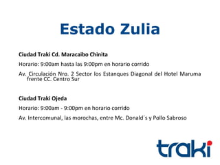Estado Zulia
Ciudad Traki Cd. Maracaibo Chinita
Horario: 9:00am hasta las 9:00pm en horario corrido
Av. Circulación Nro. 2 Sector los Estanques Diagonal del Hotel Maruma
   frente CC. Centro Sur


Ciudad Traki Ojeda
Horario: 9:00am - 9:00pm en horario corrido
Av. Intercomunal, las morochas, entre Mc. Donald´s y Pollo Sabroso
 