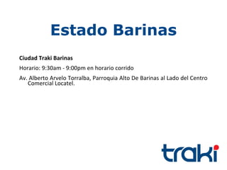 Estado Barinas
Ciudad Traki Barinas
Horario: 9:30am - 9:00pm en horario corrido
Av. Alberto Arvelo Torralba, Parroquia Alto De Barinas al Lado del Centro
   Comercial Locatel.
 