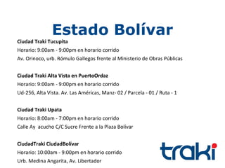 Estado Bolívar
Ciudad Traki Tucupita
Horario: 9:00am - 9:00pm en horario corrido
Av. Orinoco, urb. Rómulo Gallegos frente al Ministerio de Obras Públicas


Ciudad Traki Alta Vista en PuertoOrdaz
Horario: 9:00am - 9:00pm en horario corrido
Ud-256, Alta Vista. Av. Las Américas, Manz- 02 / Parcela - 01 / Ruta - 1


Ciudad Traki Upata
Horario: 8:00am - 7:00pm en horario corrido
Calle Ay acucho C/C Sucre Frente a la Plaza Bolívar


CiudadTraki CiudadBolívar
Horario: 10:00am - 9:00pm en horario corrido
Urb. Medina Angarita, Av. Libertador
 