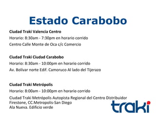 Estado Carabobo
Ciudad Traki Valencia Centro
Horario: 8:30am - 7:30pm en horario corrido
Centro Calle Monte de Oca c/c Comercio

Ciudad Traki Ciudad Carabobo
Horario: 8:30am - 10:00pm en horario corrido
Av. Bolívar norte Edif. Camoruco Al lado del Tijerazo


Ciudad Traki Metrópolis
Horario: 8:00am - 10:00pm en horario corrido
Ciudad Traki Metrópolis Autopista Regional del Centro Distribuidor
Firestone, CC.Metropolis-San Diego
Ala Nueva. Edificio verde
 