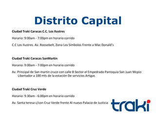 Distrito Capital
Ciudad Traki Caracas C.C. Los Ilustres
Horario: 9:00am - 7:00pm en horario corrido
C.C Los Ilustres. Av. Roosebelt, Zona Los Símbolos Frente a Mac Donald’s


Ciudad Traki Caracas SanMartín
Horario: 9:00am - 7:00pm en horario corrido
Av. Principal de San martín cruce con calle B Sector el Empedrado Parroquia San Juan Mcpio
    Libertador a 100 mts de la estación De servicios Artigas


Ciudad Traki Cruz Verde
Horario: 9:30am - 6:00pm en horario corrido
Av. Santa teresa c/con Cruz Verde frente Al nuevo Palacio de Justicia
 
