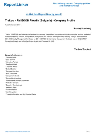 Find Industry reports, Company profiles
ReportLinker                                                                      and Market Statistics



                                             >> Get this Report Now by email!

Trakiya - RM EOOD Plovdiv (Bulgaria) - Company Profile
Published on July 2010

                                                                                                          Report Summary

Trakiya ' RM EOOD is a Bulgarian civil engineering company. It specialises in providing ecological construction services, geological
research and drilling services, transportation, plant-growing and livestock farming and hotel keeping. Trakiya ' RM has an ISO
9001:2000 Quality Management Certificate, an ISO 14001:1996 Environmental Management Certificate and an OHSAS 18001
Occupational Health and Safety Certificate, all valid until February 10, 2007.




                                                                                                          Table of Content

Company Profiles cover:
' Company Name
' Stock Symbol
' Alternative Names
' Date Established
' Corporate History
' Contact Details
' Company Overview
' No of Employees
' Management Boards
' Shareholders/Investors
' Subsidiaries & Affiliated companies:
' Products / Services
' Capacity / Raw Materials
' Markets & Sales
' Investment Plans
' Main Competitors
' Financial Information and Key Financial Ratios




Trakiya - RM EOOD Plovdiv (Bulgaria) - Company Profile                                                                       Page 1/3
 