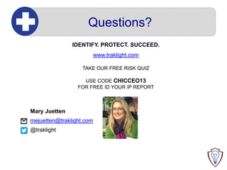 Questions?
IDENTIFY. PROTECT. SUCCEED.
www.traklight.com
TAKE OUR FREE RISK QUIZ
USE CODE CHICCEO13
FOR FREE ID YOUR IP REPORT

Mary Juetten
mejuetten@traklight.com

@traklight

 