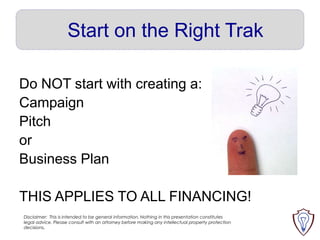 Start on the Right Trak
Do NOT start with creating a:
Campaign
Pitch
or
Business Plan
THIS APPLIES TO ALL FINANCING!
Disclaimer: This is intended to be general information. Nothing in this presentation constitutes
legal advice. Please consult with an attorney before making any intellectual property protection
decisions.

 