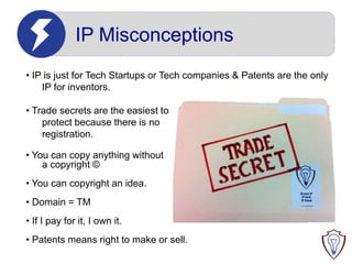 IP Misconceptions
• IP is just for Tech Startups or Tech companies & Patents are the only
IP for inventors.
• Trade secrets are the easiest to
protect because there is no
registration.
• You can copy anything without
a copyright ©
• You can copyright an idea.
• Domain = TM

• If I pay for it, I own it.
• Patents means right to make or sell.

 