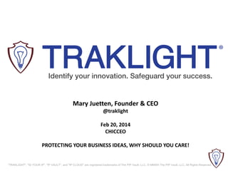 Mary Juetten, Founder & CEO
@traklight
Feb 20, 2014
CHICCEO
PROTECTING YOUR BUSINESS IDEAS, WHY SHOULD YOU CARE!

"TRAKLIGHT", "ID YOUR IP", "IP VAULT", and "IP CLOUD" are registered trademarks of The PIP Vault, LLC. © MMXIII The PIP Vault, LLC. All Rights Reserved.

 