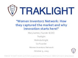 "Women Inventorz Network: How
they captured the market and why
innovation starts here!"
Mary Juetten, Founder & CEO
Traklight
Melinda Knight
Co-Founder
Women Inventorz Network
October 9 , 2013
"TRAKLIGHT", "ID YOUR IP", "IP VAULT", and "IP CLOUD" are registered trademarks of The PIP Vault, LLC. © MMXIII The PIP Vault, LLC. All Rights Reserved.
 