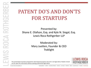 PATENT DO’S AND DON’TS 
FOR STARTUPS 
Presented by: 
Shane E. Olafson, Esq. and Kyle N. Siegal, Esq. 
Lewis Roca Rothgerbe...