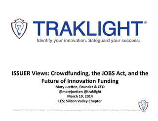 "TRAKLIGHT", "ID YOUR IP", "IP VAULT", and "IP CLOUD" are registered trademarks of The PIP Vault, LLC. © MMXIII The PIP Vault, LLC. All Rights Reserved.
Identify your innovation. Safeguard your success.
®
	
  
ISSUER	
  Views:	
  Crowdfunding,	
  the	
  JOBS	
  Act,	
  and	
  the	
  
Future	
  of	
  Innova@on	
  Funding	
  
Mary	
  JueCen,	
  Founder	
  &	
  CEO	
  
@maryjueCen	
  @traklight	
  
March	
  19,	
  2014	
  
LES:	
  Silicon	
  Valley	
  Chapter	
  
 