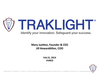 Mary Juetten, Founder & CEO
Jill HowardAllen, COO
Feb 21, 2014
VVREO

"TRAKLIGHT", "ID YOUR IP", "IP VAULT", and "IP CLOUD" are registered trademarks of The PIP Vault, LLC. © MMXIII The PIP Vault, LLC. All Rights Reserved.

 