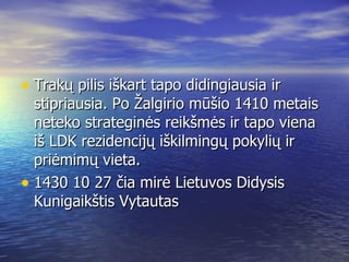 Trakų pilis iškart tapo didingiausia ir stipriausia. Po Žalgirio mūšio 1410 metais neteko strateginės reikšmės ir tapo viena iš LDK rezidencijų iškilmingų pokylių ir priėmimų vieta. 1430 10 27 čia mirė Lietuvos Didysis Kunigaikštis Vytautas 