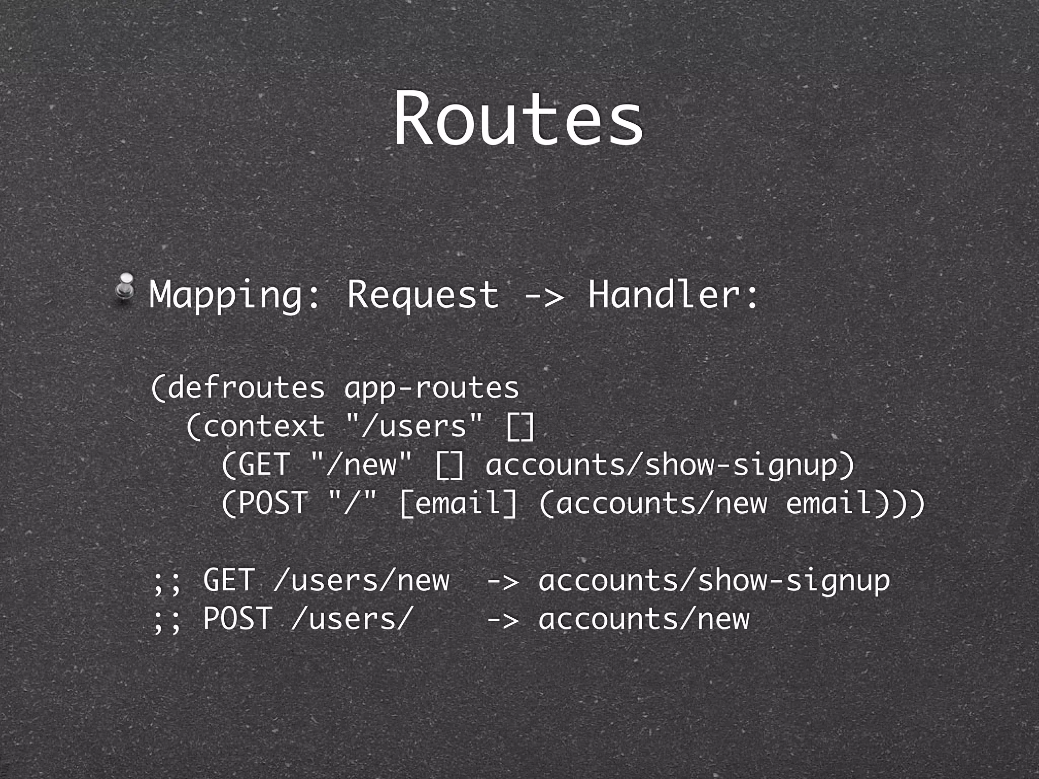Routes

Mapping: Request -> Handler:

(defroutes app-routes
  (context "/users" []
    (GET "/new" [] accounts/show-signup)
    (POST "/" [email] (accounts/new email)))

;; GET /users/new   -> accounts/show-signup
;; POST /users/     -> accounts/new
 