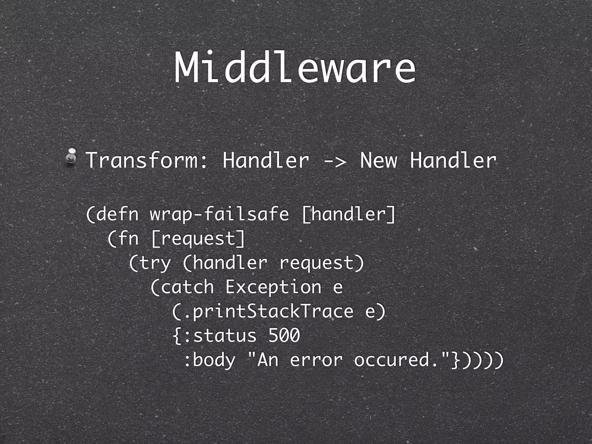 Middleware

Transform: Handler -> New Handler

(defn wrap-failsafe [handler]
  (fn [request]
    (try (handler request)
      (catch Exception e
        (.printStackTrace e)
        {:status 500
         :body "An error occured."}))))
 
