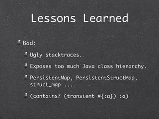 Lessons Learned

Bad:

  Ugly stacktraces.

  Exposes too much Java class hierarchy.

  PersistentMap, PersistentStructMap,
  struct_map ...

  (contains? (transient #{:a}) :a)
 