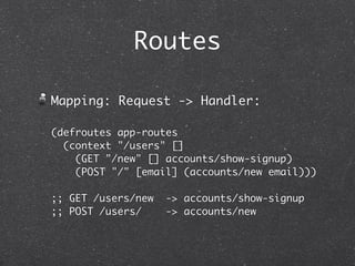 Routes

Mapping: Request -> Handler:

(defroutes app-routes
  (context "/users" []
    (GET "/new" [] accounts/show-signup)
    (POST "/" [email] (accounts/new email)))

;; GET /users/new   -> accounts/show-signup
;; POST /users/     -> accounts/new
 