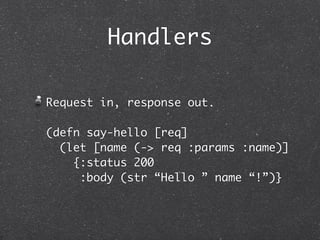 Handlers

Request in, response out.

(defn say-hello [req]
  (let [name (-> req :params :name)]
    {:status 200
     :body (str “Hello ” name “!”)}
 