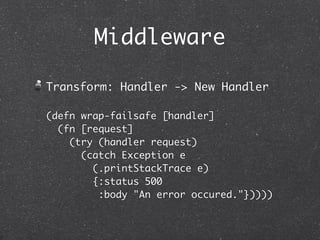 Middleware

Transform: Handler -> New Handler

(defn wrap-failsafe [handler]
  (fn [request]
    (try (handler request)
      (catch Exception e
        (.printStackTrace e)
        {:status 500
         :body "An error occured."}))))
 