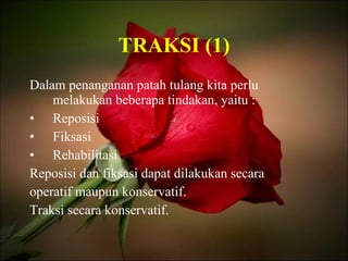 TRAKSI (1) Dalam penanganan patah tulang kita perlu melakukan beberapa tindakan, yaitu : Reposisi Fiksasi Rehabilitasi Reposisi dan fiksasi dapat dilakukan secara operatif maupun konservatif. Traksi secara konservatif. 