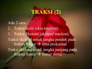 TRAKSI (2) Ada 2 cara : Traksi Kulit (skin traction) Traksi Skeletal (skeletal traction) Traksi skeletal untuk jangka pendek pada fraktur femur    tibia proksimal Traksi skeletal untuk jangka panjang pada fraktur femur    femur distal 
