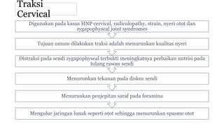 Traksi
Cervical
Mengulur jaringan lunak seperti otot sehingga menurunkan spasme otot
Menurunkan penjepitan saraf pada foramina
Menurunkan tekanan pada diskus sendi
Distraksi pada sendi zygapophyseal terbukti meningkatnya perbaikan nutrisi pada
tulang rawan sendi
Tujuan umum dilakukan traksi adalah menurunkan kualitas nyeri
Digunakan pada kasus HNP cervical, radiculopathy, strain, nyeri otot dan
zygapophyseal joint syndromes
 