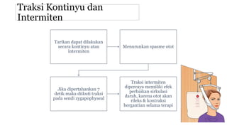 Traksi Kontinyu dan
Intermiten
Tarikan dapat dilakukan
secara kontinyu atau
intermiten
Menurunkan spasme otot
Jika dipertahankan 7
detik maka diikuti traksi
pada sendi zygapophyseal
Traksi intermiten
dipercaya memiliki efek
perbaikan sirkulasi
darah, karena otot akan
rileks & kontraksi
bergantian selama terapi
 