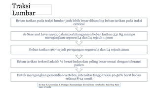 Traksi
Lumbar
Untuk meregangkan persendian vertebra, intensitas tinggi traksi 40-50% berat badan
selama 8-12 menit
Beban tarikan terkecil adalah ¼ berat badan dan paling besar sesuai dengan toleransi
pasien
Beban tarikan 367 terjadi peregangan segmen l3 dan L4 sejauh 2mm
de Seze and Levernieux, dalam perhitungannya beban tarikan 331 Kg mampu
meregangkan segmen L4 dan L5 sejauh 1.5mm
Beban tarikan pada traksi lumbar jauh lebih besar dibanding beban tarikan pada traksi
cervical
de Seze S, Levernieux J. Pratique rheumatologie des tractions vertebrales. Sem Hop Paris
1951; 27:2085.
 