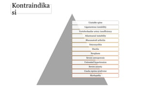 Kontraindika
si
Unstable spine
Ligamentous instability
Vertebrobasilar artery insufficiency
Atlantoaxial instability
Rheumatoid arthritis
Osteomyelitis
Discitis
Neoplasm
Severe osteoporosis
Untreated hypertension
Severe anxiety
Cauda equina syndrome
Myelopathy
 
