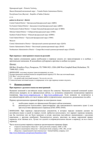 Приморский край – Primorie Territory, 
Ямало-Ненецкий автономный округ – Yamalo-Nenets Autonomous District, 
Республика Саха (Якутия) – Republic of Sakha (Yakutia) 
и т.п. 
район (в области) = district 
Central Federal District = Центральный федеральный округ (ЦФО) 
Far Eastern Federal District = Дальневосточный федеральный округ (ДФО) 
Northwestern Federal District = Северо-Западный федеральный округ (СЗФО) 
Siberian Federal District = Сибирский федеральный округ (СФО) 
Southern Federal District = Южный федеральный округ (ЮФО) 
Urals Federal District = Уральский федеральный округ (УФО) 
Moscow 
Central Administrative District = Центральный административный округ (ЦАО) 
Eastern Administrative District = Восточный административный округ (ВАО) 
Northeastern Administrative District = Северо-Восточный административный округ (СВАО) 
При переводе с иностранного языка на русский: 
При первом упоминании адреса необходимо в переводе указать его транслитерацию и в скобках – оригинальное написание. В дальнейшем дублировать оригинал в скобках не нужно. 
Пример: 
800 Вест Кэмпбелл Роуд, Ричардсон, TX 75080-3021, США (800 West Campbell Road, Richardson, TX 75080-3021, USA) 
ВНИМАНИЕ: почтовые индексы транслитерировать не надо 
Распространенной ошибкой является неправильный перевод P.O. Box как почтовый ящик: 
P.O. Box = а/я (это не «п/я») 
P.C. – это postal code (почтовый индекс). Это не а/я и не п/я. 
Словосочетание почтовый индекс и сокращение «п/и» при переводе можно опускать. 
6) Названия компаний 
При переводе с русского языка на иностранный: 
Названия компаний в английском языке пишутся без кавычек. Написание названий компаний нужно обязательно выверять по их официальным сайтам, т.к. возможны совершенно неожиданные варианты (например, http://www.vimpelcom.com и http://www.uralkali.com). Если название не встречается в английской версии сайта, его часто можно найти в учредительных документах, размещенных на сайте. 
Перевод организационно-правовой формы на иностранном языке 
i) необходимо cверять по официальным Интернет-сайтам компании; 
ii) рекомендуется использовать транслитерацию: при невозможности выполнить пункт i) или при отсутствии официального перевода (ZAO, OOO, OAO). 
ВНИМАНИЕ: При переводе учредительных документов, в которых нередко название указано на английском языке в одной из первых статей, требуется использовать этот вариант перевода названия, как бы экзотично оно ни было написано в уставе заказчика (английское наименование с русскими кавычками, с другими ошибками). Рекомендуется указать заказчику на явные нарушения правил перевода, если таковые есть. Лучше это сделать в сопроводительном письме к переводу, но не в тексте перевода. 
Часто используемые варианты перевода организационно-правовых форм: 
 открытое акционерное общество = open joint-stock company, OJSC or JSC 
 закрытое акционерное общество = closed joint-stock company, CJSC, JSC, or Ltd 
 общество с ограниченной ответственностью = limited liability company, LLC 
http://www.fredoniainc.com/glossary/busentities1.html  