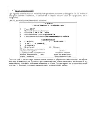 7) Оформление апостилей 
При переводе штампа апостиля рекомендуется придерживаться единых стандартов, так как штамп не подвержен сильным изменениям, в зависимости от страны меняется лишь его оформление, но не содержание. 
Шаблон, рекомендуемый для кипрских апостилей: 
АПОСТИЛЬ 
(Гаагская конвенция от 5 октября 1961 года) 
1. Страна: КИПР 
Настоящий официальный документ 
2. подписан СТЕЛИОС МИХАЛИАС 
3. выступающим(-ей) в качестве Руководителя 
4. и скреплен печатью/штампом Отделения по налогу на прибыль 
УДОСТОВЕРЕНО 
5. в г. Никосия 
6. 25 ИЮЛЯ 2012 г. 
7. М. МИРТЗУ (M. MIRTZOU) 
8. За № 255036/12 
9. Печать/штамп: 
10. Подпись: 
/Печать: Министерство юстиции и общественного порядка/ 
/2 марки об уплате государственной пошлины, достоинством 1,71 евро каждая – погашены/ 
/Подпись/ 
Постоянный секретарь 
Министерство юстиции и общественного порядка 
Апостили других стран имеют незначительные отличия в оформлении (американские, английские апостили, а также апостили британских виргинских островов обычно «занимают» всю страницу), и в каждом из них содержатся небольшие добавления по тексту. Соответственно, при переводе апостилей, отличных от Кипрских, рекомендуется использовать видоизмененный шаблон. 
 