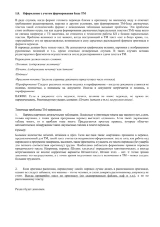 1.8. Оформление с учетом формирования базы ТМ 
В ряде случаев, когда формат готового перевода близок к оригиналу по внешнему виду и отвечает требованиям редактирования, верстки и другим условиям, при формировании ТМ-базы двуязычных текстов такой «технический» формат с невидимыми таблицами вызывает проблемы. Эти проблемы стоят особенно остро, так как задача формирования двуязычных/параллельных текстов (ТМ) чаще всего не связана напрямую с ТЗ заказчика, но относится к технологии работы БП с базами параллельных текстов. Проблема возникает в тот момент, когда поступающий в ТМ текст «лег в базу» криво, т.к. «проэлайнить» его не представлялось возможным в силу серьезных расхождений формата оригинала и формата перевода. 
В переводе должен быть только текст. Не допускаются графические вставки, картинки с изображением рукописных подписей и т.д., кроме отдельно оговоренных случаев. В таких случаях вставка редактируемых фрагментов осуществляется после редактирования и сдачи текста в ТМ. 
Переводчик должен писать словами: 
/Логотип: (содержание логотипа)/ 
/Печать: (содержание печати)/ или /штамп/ 
/Подпись/ 
/Фрагмент печати:/ (если на странице документа присутствует часть оттиска) 
/Парафирование/ Следует различать полную подпись и парафирование – когда на документе ставится не подпись полностью, а инициалы на документе. Иногда в документе встречается и подпись, и парафирование. 
ВАЖНО: Если в документе есть подписи, печати, штампы на языке перевода, не нужно их перепечатывать. Рекомендуется указать словами: /Печать (штамп и т.п.) на русском языке/. 
Типичные проблемы ТМ-переводов: 
1. Перевод картинок двуязычными таблицами. Поскольку в оригинале текста как такового нет, а есть только картинка, с точки зрения программы перевод выглядит «длиннее». Если таких двуязычных таблиц много, то и проблем тоже много. Предлагаются простые правила, которые облегчат автоматическое обнаружение таких двуязычных таблиц в тексте перевода. 
Пример: 
Большое количество печатей, штампов и проч. Если все-таки такие «картинки» проникли в перевод, предназначенный для ТМ, такой текст считается неправильно оформленным: после того, как работа над переводом в программе завершена, выловить такие фрагменты и удалить из текста перевода (без ущерба для полного соответствия оригиналу) трудно. Необходимо соблюдать формальные правила перевода юридического текста. Например, перевод /Штамп: хххххххх/ определяется «автоматически», а иногда встречающиеся не вполне корректные варианты Штамп/хххх/, Штамп хххх – нет. С точки зрения заказчика это несущественно, а с точки зрения подготовки текста к включению в ТМ – может создать большие трудности. 
2. Если оригинал распознан, переводчику «свой» перевод лучше делать в распознанном оригинале, однако не следует забывать, что машина – это не человек, и слепо доверять распознанному документу не стоит. Всегда проверяйте текст по оригиналу (по сканированным файлам, пдф и т.п.), а не по распознанному тексту. 
Раздел будет дополнен. 
 
