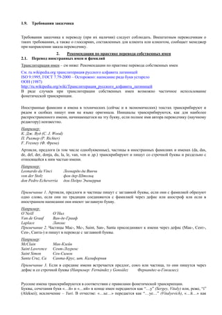 1.9. Требования заказчика 
Требования заказчика к переводу (при их наличии) следует соблюдать. Внештатным переводчикам о таких требованиях, а также о глоссариях, составленных для клиента или клиентом, сообщает менеджер при направлении заказа переводчику. 
2. Рекомендации по практике перевода собственных имен 
2.1. Перевод иностранных имен и фамилий 
Транслитерация имен – см ниже: Рекомендации по практике перевода собственных имен 
См. ru.wikipedia.org транслитерация русского алфавита латиницей 
ISO 9:1995, ГОСТ 7.79-2000 – Осторожно: написание ряда букв устарело 
ООН (1987) 
http://ru.wikipedia.org/wiki/Транслитерация_русского_алфавита_латиницей 
В ряде случаев при транслитерации собственных имен возможно частичное использование фонетической транскрипции. 
Иностранные фамилии и имена в технических (сейчас и в экономических) текстах транскрибируют и рядом в скобках пишут имя на языке оригинала. Инициалы транскрибируются, как для наиболее распространенного имени, начинающегося на эту букву, если полное имя автора переводчику (научному редактору) неизвестно. 
Например: 
К. Дж. Вуд (C. J. Wood) 
П. Рихтер (P. Richter) 
F. Fresney (Ф. Френе) 
Артикли, предлоги (в том числе однобуквенные), частицы в иностранных фамилиях и именах (da, das, de, del, der, donja, du, la, le, van, von и др.) транскрибируют и пишут со строчной буквы и раздельно с относящейся к ним частью имени. 
Например: 
Leonardo da Vinci Леонардо да Винчи 
von der Stolz фон дер Штольц 
don Pedro Echeverria дон Педро Эчеверрия 
Примечание 1. Артикли, предлоги и частицы пишут с заглавной буквы, если они с фамилией образуют одно слово, если они по традиции соединяются с фамилией через дефис или апостроф или если в иностранном написании они имеют заглавную букву. 
Например: 
O’Neill О’Нил 
Van de Grаaf Ван-де-Грааф 
Laplace Лаплас 
Примечание 2. Частицы Мас-, Мс-, Saint, San-, Santa присоединяют к имени через дефис (Мак-, Сент-, Сен-, Санта-) и пишут в переводе с заглавной буквы. 
Например: 
McClain Мак-Клейн 
Saint Lawrence Сент-Лоуренс 
Saint Simon Сен-Симон 
Santa Cruz, Ca Санта-Крус, шт. Калифорния 
Примечание 3. Если в середине имени встречается предлог, союз или частица, то они пишутся через дефис и со строчной буквы (Например: Fernández y Gonsález Фернандес-и-Гонзалес). 
Русские имена транскрибируются в соответствии с правилами фонетической транскрипции. 
Буквы, сочетания букв «…й» и «…ий» в конце имен передаются как “…y” (Sergey, Vitaly) или, реже, “i” (Aleksei); исключение – Yuri. В отчестве: «…ье…» передается как “…ye…” (Vitalyevich), «…й…» как  