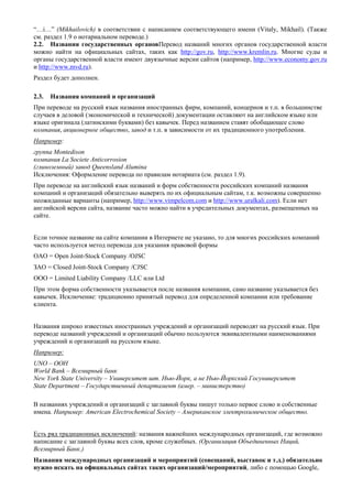“…i…” (Mikhailovich) в соответствии с написанием соответствующего имени (Vitaly, Mikhail). (Также см. раздел 1.9 о нотариальном переводе.) 
2.2. Названия государственных органовПеревод названий многих органов государственной власти можно найти на официальных сайтах, таких как http://gov.ru, http://www.kremlin.ru. Многие суды и органы государственной власти имеют двуязычные версии сайтов (например, http://www.economy.gov.ru и http://www.mvd.ru). 
Раздел будет дополнен. 
2.3. Названия компаний и организаций 
При переводе на русский язык названия иностранных фирм, компаний, концернов и т.п. в большинстве случаев в деловой (экономической и технической) документации оставляют на английском языке или языке оригинала (латинскими буквами) без кавычек. Перед названием ставят обобщающее слово компания, акционерное общество, завод и т.п. в зависимости от их традиционного употребления. 
Например: 
группа Montedison 
компания La Societe Anticorrosion 
(глиноземный) завод Queensland Alumina 
Исключения: Оформление перевода по правилам нотариата (см. раздел 1.9). 
При переводе на английский язык названий и форм собственности российских компаний названия компаний и организаций обязательно выверять по их официальным сайтам, т.к. возможны совершенно неожиданные варианты (например, http://www.vimpelcom.com и http://www.uralkali.com). Если нет английской версии сайта, название часто можно найти в учредительных документах, размещенных на сайте. 
Если точное название на сайте компании в Интернете не указано, то для многих российских компаний часто используется метод перевода для указания правовой формы 
ОАО = Open Joint-Stock Company /OJSC 
ЗАО = Closed Joint-Stock Company /CJSC 
ООО = Limited Liability Company /LLC или Ltd 
При этом форма собственности указывается после названия компании, само название указывается без кавычек. Исключение: традиционно принятый перевод для определенной компании или требование клиента. 
Названия широко известных иностранных учреждений и организаций переводят на русский язык. При переводе названий учреждений и организаций обычно пользуются эквивалентными наименованиями учреждений и организаций на русском языке. 
Например: 
UNO – ООН 
World Bank – Всемирный банк 
New York State University – Университет шт. Нью-Йорк, а не Нью-Йоркский Госуниверситет 
State Department – Государственный департамент (амер. – министерство) 
В названиях учреждений и организаций с заглавной буквы пишут только первое слово и собственные имена. Например: American Electrochemical Society – Американское электрохимическое общество. 
Есть ряд традиционных исключений: названия важнейших международных организаций, где возможно написание с заглавной буквы всех слов, кроме служебных. (Организация Объединенных Наций, Всемирный Банк.) 
Названия международных организаций и мероприятий (совещаний, выставок и т.д.) обязательно нужно искать на официальных сайтах таких организаций/мероприятий, либо с помощью Google,  