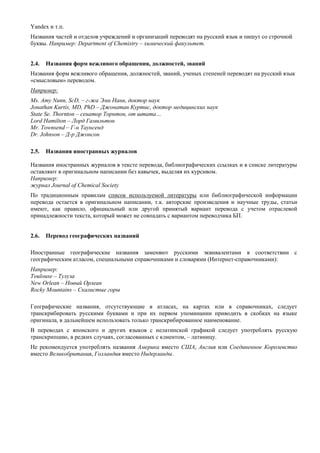 Yandex и т.п. 
Названия частей и отделов учреждений и организаций переводят на русский язык и пишут со строчной буквы. Например: Department of Chemistry – химический факультет. 
2.4. Названия форм вежливого обращения, должностей, званий 
Названия форм вежливого обращения, должностей, званий, ученых степеней переводят на русский язык «смысловым» переводом. 
Например: 
Ms. Amy Nunn, ScD, – г-жа Эми Нанн, доктор наук 
Jonathan Kurtis, MD, PhD – Джонатан Куртис, доктор медицинских наук 
State Se. Thornton – сенатор Торнтон, от штата… 
Lord Hamilton – Лорд Гамильтон 
Mr. Townsend – Г-н Таунсенд 
Dr. Johnson – Д-р Джонсон 
2.5. Названия иностранных журналов 
Названия иностранных журналов в тексте перевода, библиографических ссылках и в списке литературы оставляют в оригинальном написании без кавычек, выделяя их курсивом. 
Например: 
журнал Journal of Chemical Society 
По традиционным правилам список используемой литературы или библиографической информации перевода остается в оригинальном написании, т.к. авторские произведения и научные труды, статьи имеют, как правило, официальный или другой принятый вариант перевода с учетом отраслевой принадлежности текста, который может не совпадать с вариантом переводчика БП. 
2.6. Перевод географических названий 
Иностранные географические названия заменяют русскими эквивалентами в соответствии с географическим атласом, специальными справочниками и словарями (Интернет-справочниками): 
Например: 
Toulouse – Тулуза 
New Orlean – Новый Орлеан 
Rocky Mountains – Скалистые горы 
Географические названия, отсутствующие в атласах, на картах или в справочниках, следует транскрибировать русскими буквами и при их первом упоминании приводить в скобках на языке оригинала, в дальнейшем использовать только транскрибированное наименование. 
В переводах с японского и других языков с нелатинской графикой следует употреблять русскую транскрипцию, в редких случаях, согласованных с клиентом, – латиницу. 
Не рекомендуется употреблять названия Америка вместо США, Англия или Соединенное Королевство вместо Великобритания, Голландия вместо Нидерланды. 
 