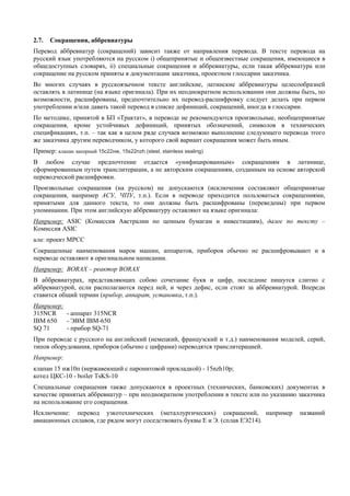 2.7. Сокращения, аббревиатуры 
Перевод аббревиатур (сокращений) зависит также от направления перевода. В тексте перевода на русский язык употребляются на русском i) общепринятые и общеизвестные сокращения, имеющиеся в общедоступных словарях, ii) специальные сокращения и аббревиатуры, если такая аббревиатура или сокращение на русском приняты в документации заказчика, проектном глоссарии заказчика. 
Во многих случаях в русскоязычном тексте английские, латинские аббревиатуры целесообразней оставлять в латинице (на языке оригинала). При их неоднократном использовании они должны быть, по возможности, расшифрованы, предпочтительно их перевод-расшифровку следует делать при первом употреблении и/или давать такой перевод в списке дефиниций, сокращений, иногда в глоссарии. 
По методике, принятой в БП «Трактат», в переводе не рекомендуются произвольные, необщепринятые сокращения, кроме устойчивых дефиниций, принятых обозначений, символов в технических спецификациях, т.п. – так как в целом ряде случаев возможно выполнение следующего перевода этого же заказчика другим переводчиком, у которого свой вариант сокращения может быть иным. 
Пример: клапан запорный 15с22нж, 15s22nzh (steel, stainless sealing) 
В любом случае предпочтение отдается «унифицированным» сокращениям в латинице, сформированным путем транслитерации, а не авторским сокращениям, созданным на основе авторской переводческой расшифровки. 
Произвольные сокращения (на русском) не допускаются (исключения составляют общепринятые сокращения, например АСУ, ЧПУ, т.п.). Если в переводе приходится пользоваться сокращениями, принятыми для данного текста, то они должны быть расшифрованы (переведены) при первом упоминании. При этом английскую аббревиатуру оставляют на языке оригинала: 
Например: ASIC (Комиссия Австралии по ценным бумагам и инвестициям), далее по тексту – Комиссия ASIC 
или: проект MPCC 
Сокращенные наименования марок машин, аппаратов, приборов обычно не расшифровывают и в переводе оставляют в оригинальном написании. 
Например: ВОRАХ – реактор BORAX 
В аббревиатурах, представляющих собою сочетание букв и цифр, последние пишутся слитно с аббревиатурой, если располагаются перед ней, и через дефис, если стоят за аббревиатурой. Впереди ставится общий термин (прибор, аппарат, установка, т.п.). 
Например: 
315NCR - аппарат 315NCR 
IBM 650 - ЭВМ IBM-650 
SQ 71 - прибор SQ-71 
При переводе с русского на английский (немецкий, французский и т.д.) наименования моделей, серий, типов оборудования, приборов (обычно с цифрами) переводятся транслитерацией. 
Например: 
клапан 15 нж10п (нержавеющий с паронитовой прокладкой) - 15nzh10p; 
котел ЦКС-10 - boiler TsKS-10 
Специальные сокращения также допускаются в проектных (технических, банковских) документах в качестве принятых аббревиатур – при неоднократном употреблении в тексте или по указанию заказчика на использование его сокращения. 
Исключение: перевод узкотехнических (металлургических) сокращений, например названий авиационных сплавов, где рядом могут соседствовать буквы Е и Э. (сплав ЕЭ214). 
 
