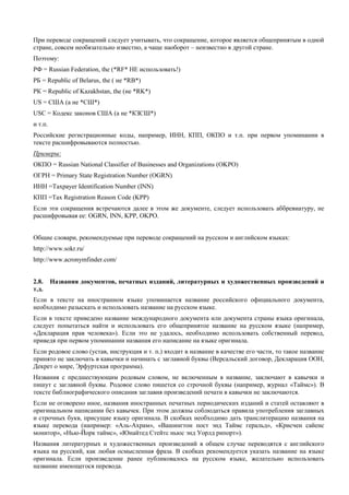 При переводе сокращений следует учитывать, что сокращение, которое является общепринятым в одной стране, совсем необязательно известно, а чаще наоборот – неизвестно в другой стране. 
Поэтому: 
РФ = Russian Federation, the (*RF* НЕ использовать!) 
РБ = Republic of Belarus, the ( не *RB*) 
РК = Republic of Kazakhstan, the (не *RK*) 
US = США (а не *СШ*) 
USC = Кодекс законов США (а не *КЗСШ*) 
и т.п. 
Российские регистрационные коды, например, ИНН, КПП, ОКПО и т.п. при первом упоминании в тексте расшифровываются полностью. 
Примеры: 
ОКПО = Russian National Classifier of Businesses and Organizations (OKPO) 
ОГРН = Primary State Registration Number (OGRN) 
ИНН =Taxpayer Identification Number (INN) 
КПП =Tax Registration Reason Code (KPP) 
Если эти сокращения встречаются далее в этом же документе, следует использовать аббревиатуру, не расшифровывая ее: OGRN, INN, KPP, OKPO. 
Общие словари, рекомендуемые при переводе сокращений на русском и английском языках: 
http://www.sokr.ru/ 
http://www.acronymfinder.com/ 
2.8. Названия документов, печатных изданий, литературных и художественных произведений и т.д. 
Если в тексте на иностранном языке упоминается название российского официального документа, необходимо разыскать и использовать название на русском языке. 
Если в тексте приведено название международного документа или документа страны языка оригинала, следует попытаться найти и использовать его общепринятое название на русском языке (например, «Декларация прав человека»). Если это не удалось, необходимо использовать собственный перевод, приведя при первом упоминании названия его написание на языке оригинала. 
Если родовое слово (устав, инструкция и т. п.) входит в название в качестве его части, то такое название принято не заключать в кавычки и начинать с заглавной буквы (Версальский договор, Декларация ООН, Декрет о мире, Эрфуртская программа). 
Названия с предшествующим родовым словом, не включенным в название, заключают в кавычки и пишут с заглавной буквы. Родовое слово пишется со строчной буквы (например, журнал «Таймс»). В тексте библиографического описания заглавия произведений печати в кавычки не заключаются. 
Если не оговорено иное, названия иностранных печатных периодических изданий и статей оставляют в оригинальном написании без кавычек. При этом должны соблюдаться правила употребления заглавных и строчных букв, присущие языку оригинала. В скобках необходимо дать транслитерацию названия на языке перевода (например: «Аль-Ахрам», «Вашингтон пост энд Таймс геральд», «Крисчен сайенс монитор», «Нью-Йорк таймс», «Юнайтед Стейтс ньюс энд Уорлд рипорт»). 
Названия литературных и художественных произведений в общем случае переводятся с английского языка на русский, как любая осмысленная фраза. В скобках рекомендуется указать название на языке оригинала. Если произведение ранее публиковалось на русском языке, желательно использовать название имеющегося перевода.  