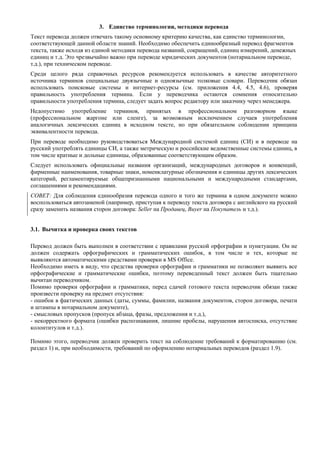 3. Единство терминологии, методики перевода 
Текст перевода должен отвечать такому основному критерию качества, как единство терминологии, соответствующей данной области знаний. Необходимо обеспечить единообразный перевод фрагментов текста, также исходя из единой методики перевода названий, сокращений, единиц измерений, денежных единиц и т.д. Это чрезвычайно важно при переводе юридических документов (нотариальном переводе, т.д.), при техническом переводе. 
Среди целого ряда справочных ресурсов рекомендуется использовать в качестве авторитетного источника терминов специальные двуязычные и одноязычные толковые словари. Переводчик обязан использовать поисковые системы и интернет-ресурсы (см. приложения 4.4, 4.5, 4.6), проверяя правильность употребления термина. Если у переводчика остаются сомнения относительно правильности употребления термина, следует задать вопрос редактору или заказчику через менеджера. 
Недопустимо употребление терминов, принятых в профессиональном разговорном языке (профессиональном жаргоне или сленге), за возможным исключением случаев употребления аналогичных лексических единиц в исходном тексте, но при обязательном соблюдении принципа эквивалентности перевода. 
При переводе необходимо руководствоваться Международной системой единиц (СИ) и в переводе на русский употреблять единицы СИ, а также метрическую и российские ведомственные системы единиц, в том числе кратные и дольные единицы, образованные соответствующим образом. 
Следует использовать официальные названия организаций, международных договоров и конвенций, фирменные наименования, товарные знаки, номенклатурные обозначения и единицы других лексических категорий, регламентируемые общепризнанными национальными и международными стандартами, соглашениями и рекомендациями. 
СОВЕТ: Для соблюдения единообразия перевода одного и того же термина в одном документе можно воспользоваться автозаменой (например, приступая к переводу текста договора с английского на русский сразу заменить названия сторон договора: Seller на Продавец, Buyer на Покупатель и т.д.). 
3.1. Вычитка и проверка своих текстов 
Перевод должен быть выполнен в соответствии с правилами русской орфографии и пунктуации. Он не должен содержать орфографических и грамматических ошибок, в том числе и тех, которые не выявляются автоматическими средствами проверки в MS Office. 
Необходимо иметь в виду, что средства проверки орфографии и грамматики не позволяют выявить все орфографические и грамматические ошибки, поэтому переведенный текст должен быть тщательно вычитан переводчиком. 
Помимо проверки орфографии и грамматики, перед сдачей готового текста переводчик обязан также произвести проверку на предмет отсутствия: 
- ошибок в фактических данных (даты, суммы, фамилии, названия документов, сторон договора, печати и штампы в нотариальном документе), 
- смысловых пропусков (пропуск абзаца, фразы, предложения и т.д.), 
- некорректного формата (ошибки распознавания, лишние пробелы, нарушения автосписка, отсутствие колонтитулов и т.д.). 
Помимо этого, переводчик должен проверить текст на соблюдение требований к форматированию (см. раздел 1) и, при необходимости, требований по оформлению нотариальных переводов (раздел 1.9). 
 