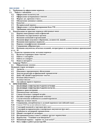 ВВЕДЕНИЕ 3 
1. Требования по оформлению перевода ..................................................................................................... 4 
1.1. Работа с таблицами ................................................................................................................................. 4 
1.2. Оформление колонтитулов ............................................................................................................... 5 
1.3. Оформление нумерованных списков .............................................................................................. 5 
1.4. Формат дат, времени и чисел ............................................................................................................ 5 
1.5. Обозначение денежных единиц ......................................................................................................... 7 
1.6. Кавычки ................................................................................................................................................ 7 
1.7. Нотариальный перевод ...................................................................................................................... 7 
1.8. Оформление с учетом формирования базы ТМ .......................................................................... 13 
1.9. Требования заказчика ...................................................................................................................... 14 
2. Рекомендации по практике перевода собственных имен .................................................................. 14 
2.1. Перевод иностранных имен и фамилий ........................................................................................ 14 
2.2. Названия государственных органов .............................................................................................. 15 
2.3. Названия компаний и организаций ............................................................................................... 15 
2.4. Названия форм вежливого обращения, должностей, званий.................................................... 16 
2.5. Названия иностранных журналов ................................................................................................. 16 
2.6. Перевод географических названий ................................................................................................ 16 
2.7. Сокращения, аббревиатуры ............................................................................................................ 17 
2.8. Названия документов, печатных изданий, литературных и художественных произведений и т.д. 18 
3. Единство терминологии, методики перевода .................................................................................. 19 
3.1. Вычитка и проверка своих текстов ............................................................................................... 19 
3.2. Работа с глоссарием .......................................................................................................................... 20 
3.3. Работа со словарем ............................................................................................................................ 21 
3.4. Поиск в интернете ............................................................................................................................. 21 
4. Language Matters ........................................................................................................................................ 23 
4.1. Юридическая лексика ...................................................................................................................... 23 
Названия сторон договоров ......................................................................................................................... 23 
4.2. Артикли ............................................................................................................................................... 29 
4.3. Описания к программному обеспечению ..................................................................................... 29 
4.4. Заметки редактора по финансовой терминологии ..................................................................... 29 
4.5. Shall, will, should в юридических текстах ...................................................................................... 30 
4.6. Речевая избыточность ...................................................................................................................... 30 
4.7. Деловые письма ................................................................................................................................. 30 
4.8. Английское право в переводе .......................................................................................................... 31 
5. ПРИЛОЖЕНИЯ ......................................................................................................................................... 32 
5.1. ПОЛЕЗНЫЕ СОВЕТЫ ПО РАБОТЕ В WORD .......................................................................... 32 
5.2 ПОЛЕЗНЫЕ СОВЕТЫ ПО РАБОТЕ В EXCEL .......................................................................... 39 
5.3 Правила транслитерации ................................................................................................................ 40 
5.4 Рекомендуемые закладки ................................................................................................................. 41 
5.5 Список полезных словарей онлайн ................................................................................................ 42 
5.6 Онлайн-словари по финансовой тематике ................................................................................... 45 
5.7 Стилистические особенности деловой переписки ....................................................................... 46 
5.8 Образцы деловых писем ................................................................................................................... 47 
5.9 Сокращения, употребляемые в деловой переписке (английский язык) ................................ 48 
5.10 Список ГОСТов на английском языке ............................................................................................... 53 
5.11 Глоссарий подписей к чертежам (рус-анг) ................................................................................... 54 
5.12 Глоссарий по юридическим стандартным документам (рус-анг)............................................ 60 
5.13 Особенности договорной терминологии ....................................................................................... 68 
5.14 Общий глоссарий по договорам ..................................................................................................... 69 
5.15 Интернациональные слова и «ложные друзья» переводчика .................................................. 73 
5.16 Переводчик – Translator или Interpreter? ..................................................................................... 77 
5.17 Машинный перевод – хорошо это, или плохо? ............................................................................ 77 
5.18 Пять мифов о работе редактора БП ............................................................................................... 79 
 