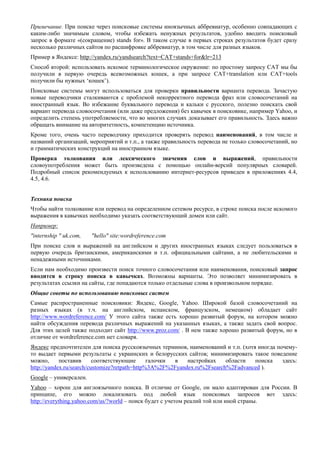 Примечание. При поиске через поисковые системы иноязычных аббревиатур, особенно совпадающих с каким-либо значимым словом, чтобы избежать ненужных результатов, удобно вводить поисковый запрос в формате «(сокращение) stands for». В таком случае в первых строках результатов будет сразу несколько различных сайтов по расшифровке аббревиатур, в том числе для разных языков. 
Пример в Яндексе: http://yandex.ru/yandsearch?text=CAT+stands+for&lr=213 
Способ второй: использовать искомое терминологическое окружение: по простому запросу CAT мы бы получили в первую очередь всевозможных кошек, а при запросе CAT+translation или CAT+tools получили бы нужных ‘кошек’). 
Поисковые системы могут использоваться для проверки правильности варианта перевода. Зачастую новые переводчики сталкиваются с проблемой некорректного перевода фраз или словосочетаний на иностранный язык. Во избежание буквального перевода и кальки с русского, полезно поискать свой вариант перевода словосочетания (или даже предложения) без кавычек в поисковике, например Yahoo, и определить степень употребляемости, что во многих случаях доказывает его правильность. Здесь важно обращать внимание на авторитетность, компетенцию источника. 
Кроме того, очень часто переводчику приходится проверять перевод наименований, в том числе и названий организаций, мероприятий и т.п., а также правильность перевода не только словосочетаний, но и грамматических конструкций на иностранном языке. 
Проверка толкования или лексического значения слов и выражений, правильности словоупотребления может быть произведена с помощью онлайн-версий популярных словарей. Подробный список рекомендуемых к использованию интернет-ресурсов приведен в приложениях 4.4, 4.5, 4.6. 
Техника поиска 
Чтобы найти толкование или перевод на определенном сетевом ресурсе, в строке поиска после искомого выражения в кавычках необходимо указать соответствующий домен или сайт. 
Например: 
"internship " uk.com, "hello" site:wordreference.com 
При поиске слов и выражений на английском и других иностранных языках следует пользоваться в первую очередь британскими, американскими и т.п. официальными сайтами, а не любительскими и ненадежными источниками. 
Если нам необходимо произвести поиск точного словосочетания или наименования, поисковый запрос вводится в строку поиска в кавычках. Возможны варианты. Это позволяет минимизировать в результатах ссылки на сайты, где попадаются только отдельные слова в произвольном порядке. 
Общие советы по использованию поисковых систем 
Самые распространенные поисковики: Яндекс, Google, Yahoo. Широкой базой словосочетаний на разных языках (в т.ч. на английском, испанском, французском, немецком) обладает сайт http://www.wordreference.com/ У этого сайта также есть хорошо развитый форум, на котором можно найти обсуждения перевода различных выражений на указанных языках, а также задать свой вопрос. Для этих целей также подходит сайт http://www.proz.com/ . В нем также хорошо развитый форум, но в отличие от wordreference.com нет словаря. 
Яндекс предпочтителен для поиска русскоязычных терминов, наименований и т.п. (хотя иногда почему- то выдает первыми результаты с украинских и белорусских сайтов; минимизировать такое поведение можно, поставив соответствующие галочки в настройках области поиска здесь: http://yandex.ru/search/customize?retpath=http%3A%2F%2Fyandex.ru%2Fsearch%2Fadvanced ). 
Google – универсален. 
Yahoo – хорош для англоязычного поиска. В отличие от Google, он мало адаптирован для России. В принципе, его можно локализовать под любой язык поисковых запросов вот здесь: http://everything.yahoo.com/us/?world – поиск будет с учетом реалий той или иной страны. 
 