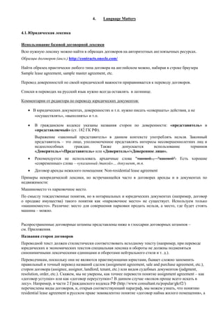4. Language Matters 
4.1. Юридическая лексика 
Использование базовой договорной лексики 
Всю нужную лексику можно найти в образцах договоров на авторитетных англоязычных ресурсах. 
Образцы договоров (англ.) http://contracts.onecle.com/ 
Найти образец практически любого типа договора на английском можно, набирая в строке браузера Sample lease agreement, sample master agreement, etc. 
Перевод доверенностей по своей юридической важности приравнивается к переводу договоров. 
Списки в переводах на русский язык нужно всегда оставлять в латинице. 
Комментарии от редактора по переводу юридических документов: 
 В юридических документах, доверенностях и т.п. нужно писать «совершать» действия, а не «осуществлять», «выполнять» и т.п. 
 В гражданском кодексе указаны названия сторон по доверенности: «представитель» и «представляемый» (ст. 182 ГК РФ). 
Выражение «законный представитель» в данном контексте употреблять нельзя. Законный представитель – это лицо, уполномоченное представлять интересы несовершеннолетних лиц и недееспособных граждан. Также допускается использование терминов «Доверитель»/«Представитель» или «Доверитель»/«Доверенное лицо». 
 Рекомендуется не использовать архаичные слова "таковой.., "каковой". Есть хорошие «современные» слова – «указанный /такой»… документ, т.п. 
 Договор аренды нежилого помещения: Non-residential lease agreement 
Примеры неюридической лексики, но встречающейся часто в договорах аренды и в документах по недвижимости: 
Машиноместо vs парковочное место. 
По смыслу тождественные понятия, но в нотариальных и юридических документах (например, договор о продаже имущества) такого понятия как «парковочное место» не существует. Используем только «машиноместо». Различие: место для совершения парковки продать нельзя, а место, где будет стоять машина – можно. 
Распространенные договорные штампы представлены ниже в глоссарии договорных штампов – см. Приложения. 
Названия сторон договоров 
Переводной текст должен стилистически соответствовать исходному тексту (например, при переводе юридических и экономических текстов специальная лексика и обороты не должны подменяться синонимичными лексическими единицами и оборотами нейтрального стиля и т. д.). 
Переводчикам, поскольку они не являются практикующими юристами, бывает сложно запомнить правильный и точный перевод названий сделок (assignment agreement, sale and purchase agreement, etc.), сторон договора (assignee, assignor, landlord, tenant, etc.) или видов судебных документов (judgment, resolution, order, etc.). Скажем, мы не уверены, как точнее перевести понятие assignment agreement – как «договор уступки» или как «договор переуступки»? В данном случае «волков проще всего искать в лесу». Например, в части 2 Гражданского кодекса РФ (http://www.consultant.ru/popular/gkrf2/) перечислены виды договоров, и, открыв соответствующий параграф, мы можем узнать, что понятию residential lease agreement в русском праве эквивалентно понятие «договор найма жилого помещения», а  