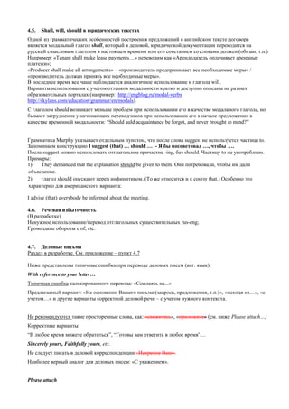 4.5. Shall, will, should в юридических текстах 
Одной из грамматических особенностей построения предложений в английском тексте договора является модальный глагол shall, который в деловой, юридической документации переводится на русский смысловым глаголом в настоящем времени или его сочетанием со словами должен (обязан, т.п.) 
Например: «Tenant shall make lease payments…» переводим как «Арендодатель оплачивает арендные платежи»; 
«Producer shall make all arrangements» – «производитель предпринимает все необходимые меры» / «производитель должен принять все необходимые меры». 
В последнее время все чаще наблюдается аналогичное использование и глагола will. 
Варианты использования с учетом оттенков модальности кратко и доступно описаны на разных образовательных порталах (например: http://engblog.ru/modal-verbs http://skylans.com/education/grammar/en/modals). 
С глаголом should возникает меньше проблем при использовании его в качестве модального глагола, но бывают затруднения у начинающих переводчиков при использовании его в начале предложения в качестве временной модальности: “Should auld acquaintance be forgot, and never brought to mind?” 
Грамматика Murphy указывает отдельным пунктом, что после слова suggest не используется частица to. 
Запоминаем конструкцию I suggest (that) … should … - Я бы посоветовал …, чтобы …. 
После suggest можно использовать отглагольное причастие -ing, без should. Частицу to не употребляем. Примеры: 
1) They demanded that the explanation should be given to them. Они потребовали, чтобы им дали объяснение. 
2) глагол should опускают перед инфинитивом. (То же относится и к союзу that.) Особенно это характерно для американского варианта: 
I advise (that) everybody be informed about the meeting. 
4.6. Речевая избыточность 
(В разработке) 
Ненужное использование/перевод отглагольных существительных rus-eng; 
Громоздкие обороты с of; etc. 
4.7. Деловые письма 
Раздел в разработке. См. приложение – пункт 4.7 
Ниже представлены типичные ошибки при переводе деловых писем (анг. язык): 
With reference to your letter… 
Типичная ошибка калькированного перевода: «Ссылаясь на...» 
Предлагаемый вариант: «На основании Вашего письма (запроса, предложения, т.п.)», «исходя из…», «с учетом…» и другие варианты корректной деловой речи – с учетом нужного контекста. 
Не рекомендуются такие просторечные слова, как: «свяжитесь», «приложите» (см. ниже Please attach…) 
Корректные варианты: 
“В любое время можете обратиться”, “Готовы вам ответить в любое время”… 
Sincerely yours, Faithfully yours, etc. 
Не следует писать в деловой корреспонденции «Искренне Ваш». 
Наиболее верный аналог для деловых писем: «С уважением». 
Please attach  