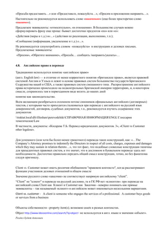«Просьба предоставить…» или «Предоставьте, пожалуйста…», «Просим в приложении направить…». 
Настоятельно не рекомендуется использовать слово «касательно» (еще более просторечно слово «касаемо»). 
Предлагаем эквиваленты: «относительно», «в отношении». В большинстве случаев можно сформулировать фразу еще проще: бывает достаточно предлогов «по» или «о»: 
«Действия (меры и т.д.) по…» (действия по реализации, выполнению, т.п.); 
«Сообщение (информация, уведомление и т.д.) о…». 
Не рекомендуется злоупотреблять словом «пожалуйста» в инструкциях и деловых письмах. Предлагаемые эквиваленты: 
«Просим», «Обратите внимание», «Просьба… сообщить /направить/указать»… 
4.8. Английское право в переводе 
Традиционно используется понятие «английское право» 
(англ. English law) — в отличие от менее корректного понятия «британское право», является правовой системой Англии и Уэльса и лежит в основе правовых систем большинства государств Британского Содружества наций и США, а также правовых систем смешанного типа . Распространение английского права исторически происходило на подконтрольных Британской империи территориях, и, в некотором смысле, сохранилось там в первозданном виде вплоть до наших дней 
понятие как законодательство. 
Всем желающим разобраться в сплошном потоке синонимов официальных английских (договорных) текстов, с которыми часто приходится сталкиваться при переводе с английского на русский язык доверенностей, договоров, судебных документов, т.п., рекомендуется изучить содержимое этих документов: 
traktat.localdfsfileshareperevodchikiСПРАВОЧНАЯ ИНФОРМАЦИЯENGLГлоссарии тематическиеLaw 
В частности, документы: «Косарева Т.Б. Перевод юридических документов. 3», «Client vs Customer other legalese». 
Для успешного (или хотя бы более-менее грамотного) перевода таких конструкций, как: «…The Company’s Attorney promises to indemnify the Directors in respect of all costs, charges, expenses and damages which they may sustain in relation thereto…», это тот факт, что подобные словесные конструкции типичны для прецедентных правовых систем, а это значит, что в дословном и буквальном переводе здесь нет необходимости. Достаточно правильно передать общий смысл конструкции, точно, но без фанатизма следуя оригиналу. 
Client vs. Customer может иметь различия обобщенном "правовом контексте", когда рассматривают функции участников деловых отношений в общем смысле 
Значение русского слова «заказчик» не соответствует напрямую английскому “client”. 
“Сlient” не "клиент" в переводе на русский дословно, тк в ГК РФ нет «клиентов»: при переводе на английский слова Сlient как Клиент и Customer как Заказчик - неверно понимать как прямые эквиваленты – так называемый «клиент» в английском может именоваться несколькими вариантами. 
Client vs. customer - A client is someone who engages the services of a professional. A customer buys goods or services from a business 
Объекты собственности - property item(s); возможно assets в разных контекстах. 
Оbject http://www.ldoceonline.com/search/?q=object+ не используется в англ. языке в значении «объект». 
Раздел будет дополнен  