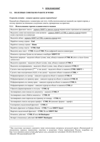 5. ПРИЛОЖЕНИЯ2 
5.1. ПОЛЕЗНЫЕ СОВЕТЫ ПО РАБОТЕ В WORD 
Скорость печати – мощное оружие в руках переводчика! 
Каждый раз убирая руки с клавиатуры для того, чтобы воспользоваться мышкой, вы теряете время, а потому примите во внимание следующие советы, проверенные на практике: 
5.1.1 Использование горячих клавиш вместо мышки 
Выделить фрагмент текста – держать SHIFT и двигать курсор вправо-влево стрелками на клавиатуре 
Выделить слово или несколько слов целиком – держать SHIFT и CTRL и двигать курсор вправо- влево стрелками на клавиатуре 
Выделить абзац - держать SHIFT и CTRL и двигать курсор вниз 
Перейти к концу строки – End 
Перейти к началу строки – Home 
Перейти к концу текста – CTRL End 
Выделить весь текст – CTRL A или CTRL 5 (на цифровой панели клавиатуры) 
Изменить строчные буквы на заглавные и наоборот SHIFT F3 
Выделить жирным – выделите объект (слово, знак, абзац) и нажмите CTRL B (здесь и далее буквы латинские) 
Выделить курсивом – выделите объект (слово, знак, абзац) и нажмите CTRL I 
Выделить подчеркиванием – выделите объект (слово, знак, абзац) и нажмите CTRL U 
Сделать знак надстрочным (2ой 2 3 и так далее) – выделите объект и нажмите CTRL SHIFT + 
Сделать знак подстрочным (Al2O3 и так далее) – выделите объект и нажмите CTRL + 
Отформатировать по центру – наведите курсор на объект и нажмите CTRL E 
Отформатировать по правому краю – наведите курсор на объект и нажмите CTRL R 
Отформатировать по левому краю – наведите курсор на объект и нажмите CTRL L 
Отформатировать по ширине – наведите курсор на объект и нажмите CTRL J 
Сбросить форматирование и отступы – CTRL Q 
Активировать окно поиска по документу – нажмите CTRL F 
Активировать окно «Найти-заменить» – CTRL H 
Активировать окно перехода на страницу по номеру – CTRL G 
Активировать панель настроек шрифта – CTRL D (заменяет формат – шрифт) 
Скопировать выделенный фрагмент – CTRL C 
Вставить фрагмент из буфера обмена – CTRL V или SHIFT Insert 
Вырезать выделенный фрагмент – CTRL X или SHIFT Del 
Отменить действие – CTRL Z или Alt Backspace 
Возврат отмененных действий Alt SHIFT Backspace 
2 При подготовке настоящего документа также использованы материалы актуальной версии «Рекомендаций по письменному переводу переводчику, заказчику и редактору» Союза переводчиков России, подробнее см. http://www.translators-union.ru/index.php?option=com_content&view=article&id=338:2012-08-20-18-53- 36&catid=100:materials&Itemid=309  