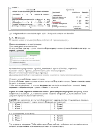 Для отображения сетки таблицы выбрать пункт Отобразить сетку в том же меню. 
5.1.4. Нумерация 
Нумерацию можно начать на второй или любой другой странице документа. 
Начало нумерации на второй странице 
Дважды щелкните номер страницы. 
На вкладке Конструктор в группе элементов Параметры установите флажок Особый колонтитул для первой страницы. 
Чтобы начать нумерацию на странице, отличной от первой страницы документа: 
Щелкните в начале страницы, с которой необходимо начать нумерацию. 
Нажмите сочетание ctrl +enter (разрыв страницы) 
Дважды щелкните в области верхнего или нижнего колонтитула (вверху или внизу страницы). 
Откроется вкладка Работа с колонтитулами. 
В разделе Работа с колонтитулами в группе элементов Переходы отключите Связать с предыдущим. 
Вставьте нумерацию страниц 
Чтобы начать нумерацию с 1, в группе Колонтитулы последовательно выберите элементы Номер страницы > Формат номеров страниц > Начать с: введите 1. 
В разных частях документа можно использовать разные форматы нумерации. Например, может потребоваться нумерация i, ii, iii для оглавления и введения, нумерация 1, 2, 3 для остальной части документа и указатель без номеров страниц. 
ВАЖНО: при выполнении двуязычного (в две колонки) перевода текста с нумерованными списками, Word некорректно нумерует вторую колонку. Например, как нужно нам: 
1. Clause 1 
2. Clause 2 
3. Clause 3 
1. Пункт 1 
2. Пункт 2 
3. Пункт 3 
Как автоматически делает Word: 
1. Clause 1 
2. Clause 2 
3. Clause 3 
4. Пункт 1 
5. Пункт 2 
6. Пункт 3 
Это недостаток программы. Чтобы избежать подобных проблем в небольших документах (до десятка страниц) автоматическую нумерацию использовать не рекомендуется. 
 